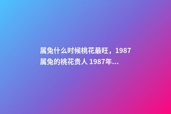 属兔什么时候桃花最旺，1987属兔的桃花贵人 1987年属兔的桃花运，1987年属兔2022 年运势